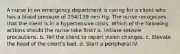 A nurse in an emergency department is caring for a client who has a blood pressure of 254/139 mm Hg. The nurse recognizes that the client is in a hypertensive crisis. Which of the following actions should the nurse take first? a. Initiate seizure precautions. b. Tell the client to report vision changes. c. Elevate the head of the client's bed. d. Start a peripheral IV.