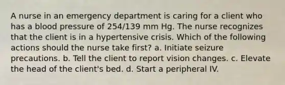 A nurse in an emergency department is caring for a client who has a blood pressure of 254/139 mm Hg. The nurse recognizes that the client is in a hypertensive crisis. Which of the following actions should the nurse take first? a. Initiate seizure precautions. b. Tell the client to report vision changes. c. Elevate the head of the client's bed. d. Start a peripheral IV.