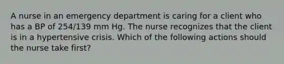 A nurse in an emergency department is caring for a client who has a BP of 254/139 mm Hg. The nurse recognizes that the client is in a hypertensive crisis. Which of the following actions should the nurse take first?