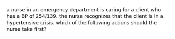 a nurse in an emergency department is caring for a client who has a BP of 254/139. the nurse recognizes that the client is in a hypertensive crisis. which of the following actions should the nurse take first?