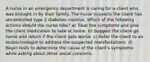 A nurse in an emergency department is caring for a client who was brought in by their family. The nurse suspects the client has uncontrolled type 2 diabetes mellitus. Which of the following actions should the nurse take? a) Treat the symptoms and give the client medication to take at home. b) Suggest the client go home and return if the client gets worse. c) Refer the client to an endocrinologist to address the suspected manifestations. d) Begin tests to determine the cause of the client's symptoms while asking about other social concerns.