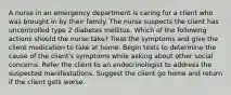 A nurse in an emergency department is caring for a client who was brought in by their family. The nurse suspects the client has uncontrolled type 2 diabetes mellitus. Which of the following actions should the nurse take? Treat the symptoms and give the client medication to take at home. Begin tests to determine the cause of the client's symptoms while asking about other social concerns. Refer the client to an endocrinologist to address the suspected manifestations. Suggest the client go home and return if the client gets worse.