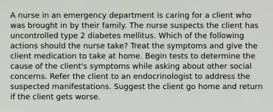 A nurse in an emergency department is caring for a client who was brought in by their family. The nurse suspects the client has uncontrolled type 2 diabetes mellitus. Which of the following actions should the nurse take? Treat the symptoms and give the client medication to take at home. Begin tests to determine the cause of the client's symptoms while asking about other social concerns. Refer the client to an endocrinologist to address the suspected manifestations. Suggest the client go home and return if the client gets worse.