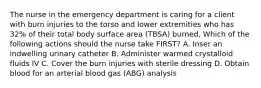 The nurse in the emergency department is caring for a client with burn injuries to the torso and lower extremities who has 32% of their total body surface area (TBSA) burned, Which of the following actions should the nurse take FIRST? A. Inser an indwelling urinary catheter B. Administer warmed crystalloid fluids IV C. Cover the burn injuries with sterile dressing D. Obtain blood for an arterial blood gas (ABG) analysis