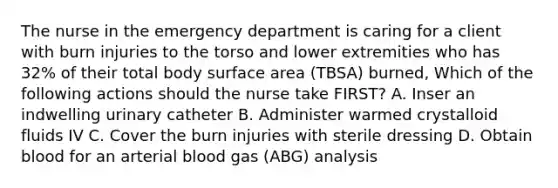 The nurse in the emergency department is caring for a client with burn injuries to the torso and lower extremities who has 32% of their total body surface area (TBSA) burned, Which of the following actions should the nurse take FIRST? A. Inser an indwelling urinary catheter B. Administer warmed crystalloid fluids IV C. Cover the burn injuries with sterile dressing D. Obtain blood for an arterial blood gas (ABG) analysis