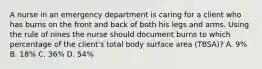 A nurse in an emergency department is caring for a client who has burns on the front and back of both his legs and arms. Using the rule of nines the nurse should document burns to which percentage of the client's total body surface area (TBSA)? A. 9% B. 18% C. 36% D. 54%