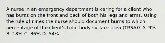 A nurse in an emergency department is caring for a client who has burns on the front and back of both his legs and arms. Using the rule of nines the nurse should document burns to which percentage of the client's total body surface area (TBSA)? A. 9% B. 18% C. 36% D. 54%