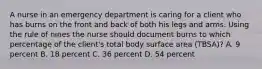 A nurse in an emergency department is caring for a client who has burns on the front and back of both his legs and arms. Using the rule of nines the nurse should document burns to which percentage of the client's total body surface area (TBSA)? A. 9 percent B. 18 percent C. 36 percent D. 54 percent