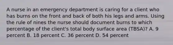 A nurse in an emergency department is caring for a client who has burns on the front and back of both his legs and arms. Using the rule of nines the nurse should document burns to which percentage of the client's total body surface area (TBSA)? A. 9 percent B. 18 percent C. 36 percent D. 54 percent