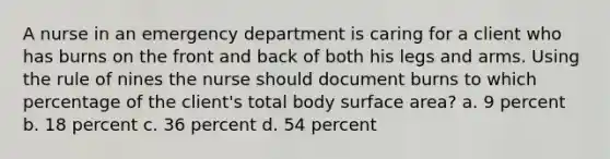 A nurse in an emergency department is caring for a client who has burns on the front and back of both his legs and arms. Using the rule of nines the nurse should document burns to which percentage of the client's total body surface area? a. 9 percent b. 18 percent c. 36 percent d. 54 percent