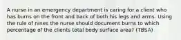 A nurse in an emergency department is caring for a client who has burns on the front and back of both his legs and arms. Using the rule of nines the nurse should document burns to which percentage of the clients total body surface area? (TBSA)