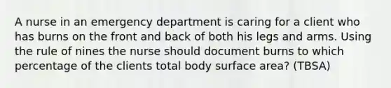 A nurse in an emergency department is caring for a client who has burns on the front and back of both his legs and arms. Using the rule of nines the nurse should document burns to which percentage of the clients total body surface area? (TBSA)