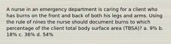 A nurse in an emergency department is caring for a client who has burns on the front and back of both his legs and arms. Using the rule of nines the nurse should document burns to which percentage of the client total body surface area (TBSA)? a. 9% b. 18% c. 36% d. 54%