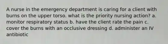 A nurse in the emergency department is caring for a client with burns on the upper torso. what is the priority nursing action? a. monitor respiratory status b. have the client rate the pain c. cover the burns with an occlusive dressing d. administer an IV antibiotic