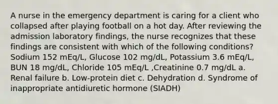 A nurse in the emergency department is caring for a client who collapsed after playing football on a hot day. After reviewing the admission laboratory findings, the nurse recognizes that these findings are consistent with which of the following conditions? Sodium 152 mEq/L, Glucose 102 mg/dL, Potassium 3.6 mEq/L, BUN 18 mg/dL, Chloride 105 mEq/L ,Creatinine 0.7 mg/dL a. Renal failure b. Low-protein diet c. Dehydration d. Syndrome of inappropriate antidiuretic hormone (SIADH)