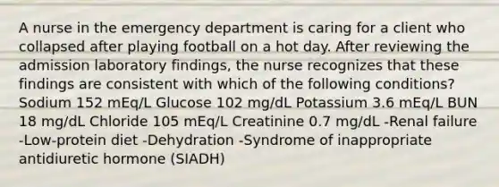 A nurse in the emergency department is caring for a client who collapsed after playing football on a hot day. After reviewing the admission laboratory findings, the nurse recognizes that these findings are consistent with which of the following conditions? Sodium 152 mEq/L Glucose 102 mg/dL Potassium 3.6 mEq/L BUN 18 mg/dL Chloride 105 mEq/L Creatinine 0.7 mg/dL -Renal failure -Low-protein diet -Dehydration -Syndrome of inappropriate antidiuretic hormone (SIADH)