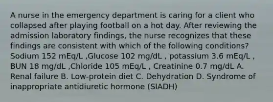 A nurse in the emergency department is caring for a client who collapsed after playing football on a hot day. After reviewing the admission laboratory findings, the nurse recognizes that these findings are consistent with which of the following conditions? Sodium 152 mEq/L ,Glucose 102 mg/dL , potassium 3.6 mEq/L , BUN 18 mg/dL ,Chloride 105 mEq/L , Creatinine 0.7 mg/dL A. Renal failure B. Low-protein diet C. Dehydration D. Syndrome of inappropriate antidiuretic hormone (SIADH)