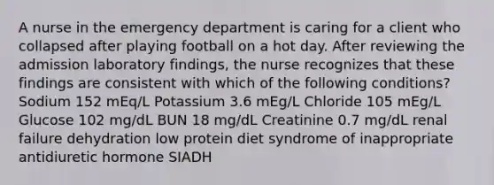 A nurse in the emergency department is caring for a client who collapsed after playing football on a hot day. After reviewing the admission laboratory findings, the nurse recognizes that these findings are consistent with which of the following conditions? Sodium 152 mEq/L Potassium 3.6 mEg/L Chloride 105 mEg/L Glucose 102 mg/dL BUN 18 mg/dL Creatinine 0.7 mg/dL renal failure dehydration low protein diet syndrome of inappropriate antidiuretic hormone SIADH