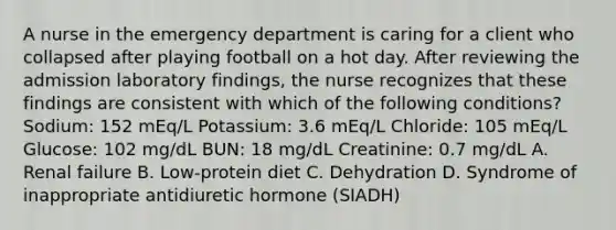 A nurse in the emergency department is caring for a client who collapsed after playing football on a hot day. After reviewing the admission laboratory findings, the nurse recognizes that these findings are consistent with which of the following conditions? Sodium: 152 mEq/L Potassium: 3.6 mEq/L Chloride: 105 mEq/L Glucose: 102 mg/dL BUN: 18 mg/dL Creatinine: 0.7 mg/dL A. Renal failure B. Low-protein diet C. Dehydration D. Syndrome of inappropriate antidiuretic hormone (SIADH)