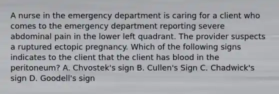 A nurse in the emergency department is caring for a client who comes to the emergency department reporting severe abdominal pain in the lower left quadrant. The provider suspects a ruptured ectopic pregnancy. Which of the following signs indicates to the client that the client has blood in the peritoneum? A. Chvostek's sign B. Cullen's Sign C. Chadwick's sign D. Goodell's sign