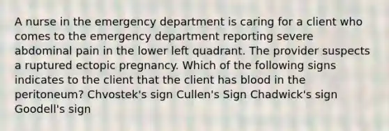 A nurse in the emergency department is caring for a client who comes to the emergency department reporting severe abdominal pain in the lower left quadrant. The provider suspects a ruptured ectopic pregnancy. Which of the following signs indicates to the client that the client has blood in the peritoneum? Chvostek's sign Cullen's Sign Chadwick's sign Goodell's sign