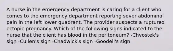 A nurse in the emergency department is caring for a client who comes to the emergency department reporting sever abdominal pain in the left lower quadrant. The provider suspects a ruptured ectopic pregnancy. Which of the following signs indicated to the nurse that the client has blood in the peritoneum? -Chvostek's sign -Cullen's sign -Chadwick's sign -Goodell's sign