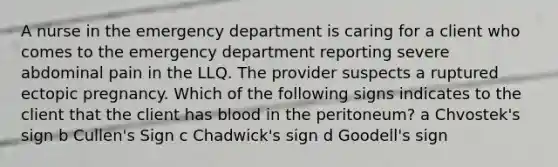 A nurse in the emergency department is caring for a client who comes to the emergency department reporting severe abdominal pain in the LLQ. The provider suspects a ruptured ectopic pregnancy. Which of the following signs indicates to the client that the client has blood in the peritoneum? a Chvostek's sign b Cullen's Sign c Chadwick's sign d Goodell's sign