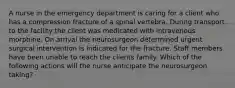 A nurse in the emergency department is caring for a client who has a compression fracture of a spinal vertebra. During transport to the facility the client was medicated with intravenous morphine. On arrival the neurosurgeon determined urgent surgical intervention is indicated for the fracture. Staff members have been unable to reach the clients family. Which of the following actions will the nurse anticipate the neurosurgeon taking?