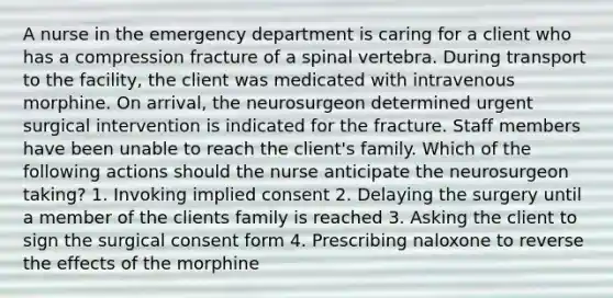 A nurse in the emergency department is caring for a client who has a compression fracture of a spinal vertebra. During transport to the facility, the client was medicated with intravenous morphine. On arrival, the neurosurgeon determined urgent surgical intervention is indicated for the fracture. Staff members have been unable to reach the client's family. Which of the following actions should the nurse anticipate the neurosurgeon taking? 1. Invoking implied consent 2. Delaying the surgery until a member of the clients family is reached 3. Asking the client to sign the surgical consent form 4. Prescribing naloxone to reverse the effects of the morphine