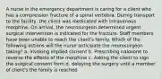 A nurse in the emergency department is caring for a client who has a compression fracture of a spinal vertebra. During transport to the facility, the client was medicated with intravenous morphine. On arrival, the neurosurgeon determined urgent surgical intervention is indicated for the fracture. Staff members have been unable to reach the client's family. Which of the following actions will the nurse anticipate the neurosurgeon taking? a. Invoking implied consent b. Prescribing naloxone to reverse the effects of the morphine c. Asking the client to sign the surgical consent form d. delaying the surgery until a member of client's the family is reached