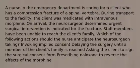 A nurse in the emergency department is caring for a client who has a compression fracture of a spinal vertebra. During transport to the facility, the client was medicated with intravenous morphine. On arrival, the neurosurgeon determined urgent surgical intervention is indicated for the fracture. Staff members have been unable to reach the client's family. Which of the following actions should the nurse anticipate the neurosurgeon taking? Invoking implied consent Delaying the surgery until a member of the client's family is reached Asking the client to sign the surgical consent form Prescribing naloxone to reverse the effects of the morphine