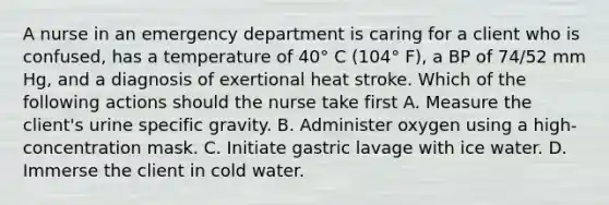 A nurse in an emergency department is caring for a client who is confused, has a temperature of 40° C (104° F), a BP of 74/52 mm Hg, and a diagnosis of exertional heat stroke. Which of the following actions should the nurse take first A. Measure the client's urine specific gravity. B. Administer oxygen using a high-concentration mask. C. Initiate gastric lavage with ice water. D. Immerse the client in cold water.