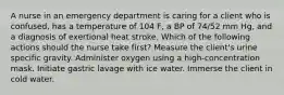 A nurse in an emergency department is caring for a client who is confused, has a temperature of 104 F, a BP of 74/52 mm Hg, and a diagnosis of exertional heat stroke. Which of the following actions should the nurse take first? Measure the client's urine specific gravity. Administer oxygen using a high-concentration mask. Initiate gastric lavage with ice water. Immerse the client in cold water.