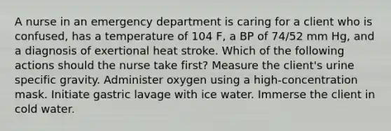 A nurse in an emergency department is caring for a client who is confused, has a temperature of 104 F, a BP of 74/52 mm Hg, and a diagnosis of exertional heat stroke. Which of the following actions should the nurse take first? Measure the client's urine specific gravity. Administer oxygen using a high-concentration mask. Initiate gastric lavage with ice water. Immerse the client in cold water.