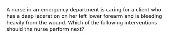 A nurse in an emergency department is caring for a client who has a deep laceration on her left lower forearm and is bleeding heavily from the wound. Which of the following interventions should the nurse perform next?