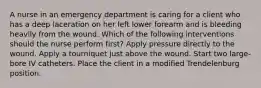 A nurse in an emergency department is caring for a client who has a deep laceration on her left lower forearm and is bleeding heavily from the wound. Which of the following interventions should the nurse perform first? Apply pressure directly to the wound. Apply a tourniquet just above the wound. Start two large-bore IV catheters. Place the client in a modified Trendelenburg position.