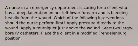 A nurse in an emergency department is caring for a client who has a deep laceration on her left lower forearm and is bleeding heavily from the wound. Which of the following interventions should the nurse perform first? Apply pressure directly to the wound. Apply a tourniquet just above the wound. Start two large-bore IV catheters. Place the client in a modified Trendelenburg position.