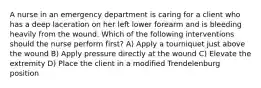 A nurse in an emergency department is caring for a client who has a deep laceration on her left lower forearm and is bleeding heavily from the wound. Which of the following interventions should the nurse perform first? A) Apply a tourniquet just above the wound B) Apply pressure directly at the wound C) Elevate the extremity D) Place the client in a modified Trendelenburg position