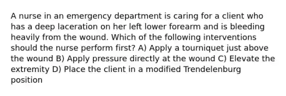 A nurse in an emergency department is caring for a client who has a deep laceration on her left lower forearm and is bleeding heavily from the wound. Which of the following interventions should the nurse perform first? A) Apply a tourniquet just above the wound B) Apply pressure directly at the wound C) Elevate the extremity D) Place the client in a modified Trendelenburg position