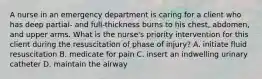 A nurse in an emergency department is caring for a client who has deep partial- and full-thickness burns to his chest, abdomen, and upper arms. What is the nurse's priority intervention for this client during the resuscitation of phase of injury? A. initiate fluid resuscitation B. medicate for pain C. insert an indwelling urinary catheter D. maintain the airway