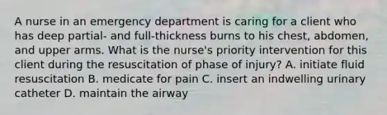 A nurse in an emergency department is caring for a client who has deep partial- and full-thickness burns to his chest, abdomen, and upper arms. What is the nurse's priority intervention for this client during the resuscitation of phase of injury? A. initiate fluid resuscitation B. medicate for pain C. insert an indwelling urinary catheter D. maintain the airway