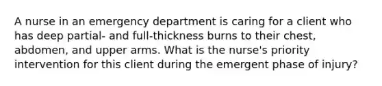 A nurse in an emergency department is caring for a client who has deep partial- and full-thickness burns to their chest, abdomen, and upper arms. What is the nurse's priority intervention for this client during the emergent phase of injury?