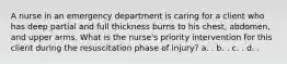 A nurse in an emergency department is caring for a client who has deep partial and full thickness burns to his chest, abdomen, and upper arms. What is the nurse's priority intervention for this client during the resuscitation phase of injury? a. . b. . c. . d. .