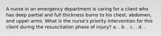 A nurse in an emergency department is caring for a client who has deep partial and full thickness burns to his chest, abdomen, and upper arms. What is the nurse's priority intervention for this client during the resuscitation phase of injury? a. . b. . c. . d. .