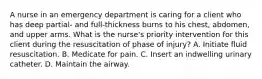 A nurse in an emergency department is caring for a client who has deep partial- and full-thickness burns to his chest, abdomen, and upper arms. What is the nurse's priority intervention for this client during the resuscitation of phase of injury? A. Initiate fluid resuscitation. B. Medicate for pain. C. Insert an indwelling urinary catheter. D. Maintain the airway.