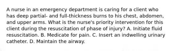 A nurse in an emergency department is caring for a client who has deep partial- and full-thickness burns to his chest, abdomen, and upper arms. What is the nurse's priority intervention for this client during the resuscitation of phase of injury? A. Initiate fluid resuscitation. B. Medicate for pain. C. Insert an indwelling urinary catheter. D. Maintain the airway.