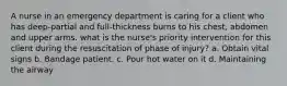 A nurse in an emergency department is caring for a client who has deep-partial and full-thickness burns to his chest, abdomen and upper arms. what is the nurse's priority intervention for this client during the resuscitation of phase of injury? a. Obtain vital signs b. Bandage patient. c. Pour hot water on it d. Maintaining the airway