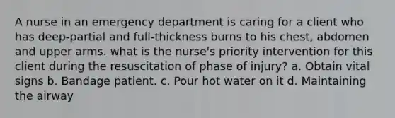 A nurse in an emergency department is caring for a client who has deep-partial and full-thickness burns to his chest, abdomen and upper arms. what is the nurse's priority intervention for this client during the resuscitation of phase of injury? a. Obtain vital signs b. Bandage patient. c. Pour hot water on it d. Maintaining the airway