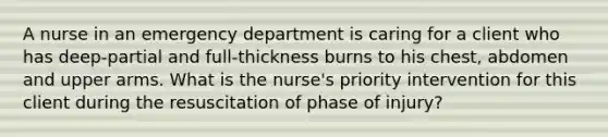 A nurse in an emergency department is caring for a client who has deep-partial and full-thickness burns to his chest, abdomen and upper arms. What is the nurse's priority intervention for this client during the resuscitation of phase of injury?