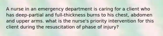 A nurse in an emergency department is caring for a client who has deep-partial and full-thickness burns to his chest, abdomen and upper arms. what is the nurse's priority intervention for this client during the resuscitation of phase of injury?